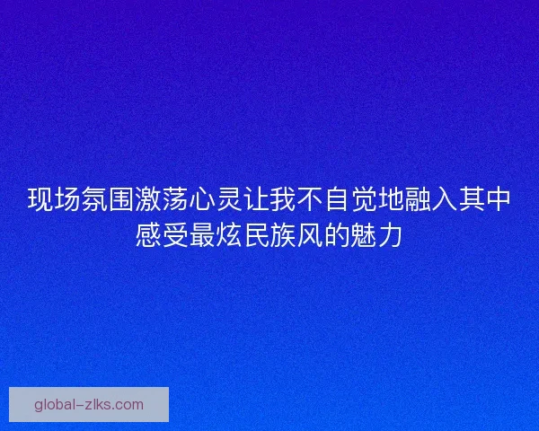 现场氛围激荡心灵让我不自觉地融入其中感受最炫民族风的魅力