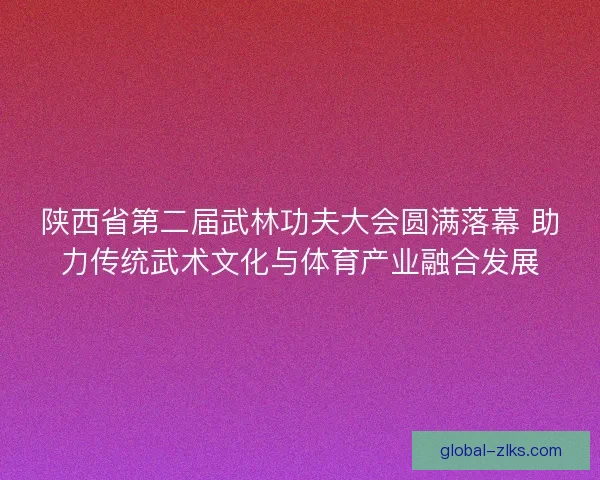 陕西省第二届武林功夫大会圆满落幕 助力传统武术文化与体育产业融合发展 陕西省第二届武林功夫大会圆满落幕 助力传统武术文化与体育产业融合发展