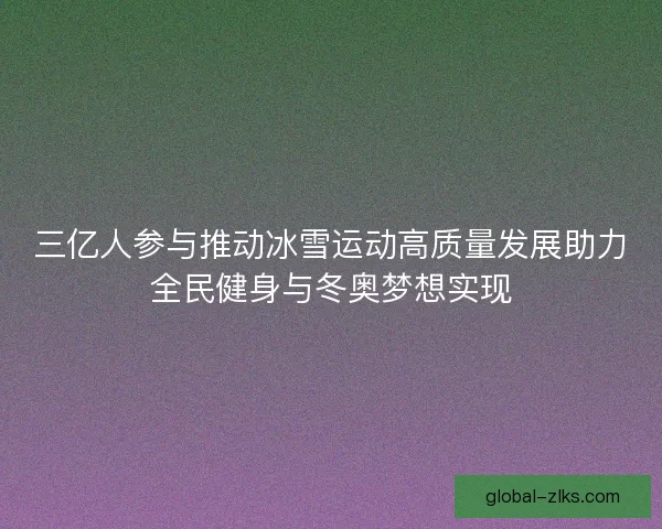 三亿人参与推动冰雪运动高质量发展助力全民健身与冬奥梦想实现