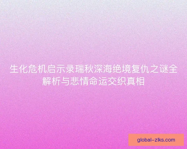 生化危机启示录瑞秋深海绝境复仇之谜全解析与悲情命运交织真相