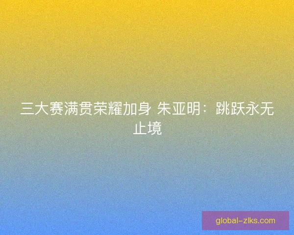三大赛满贯荣耀加身 朱亚明：跳跃永无止境