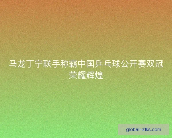马龙丁宁联手称霸中国乒乓球公开赛双冠荣耀辉煌