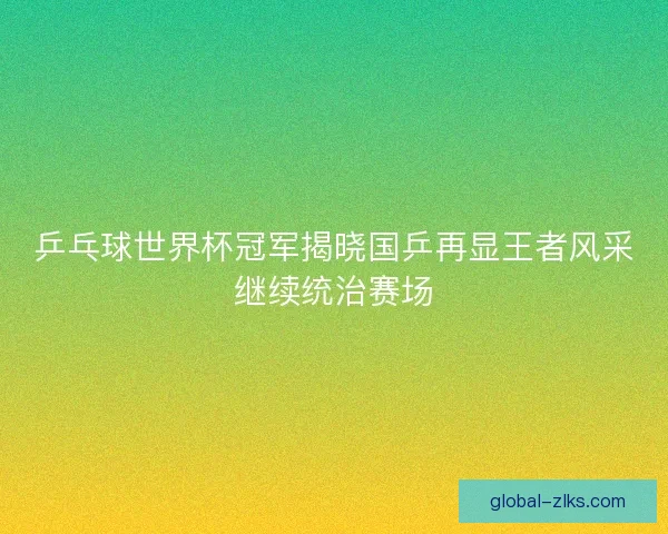 乒乓球世界杯冠军揭晓国乒再显王者风采继续统治赛场