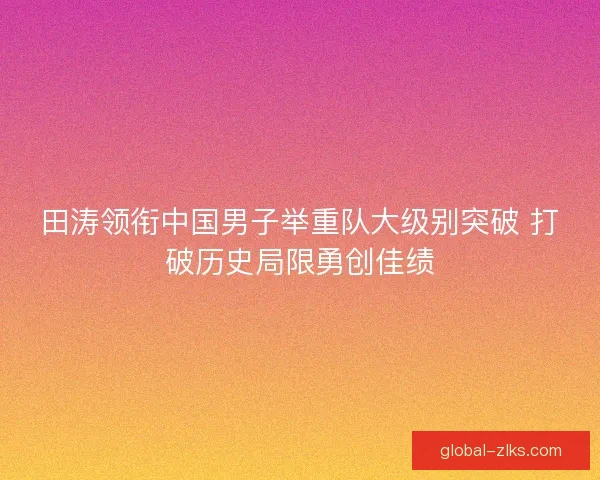 田涛领衔中国男子举重队大级别突破 打破历史局限勇创佳绩