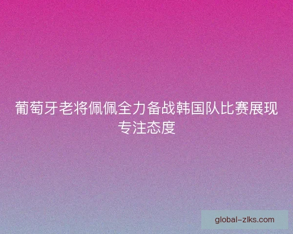 葡萄牙老将佩佩全力备战韩国队比赛展现专注态度