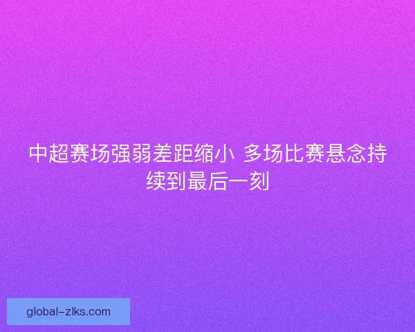 中超赛场强弱差距缩小 多场比赛悬念持续到最后一刻