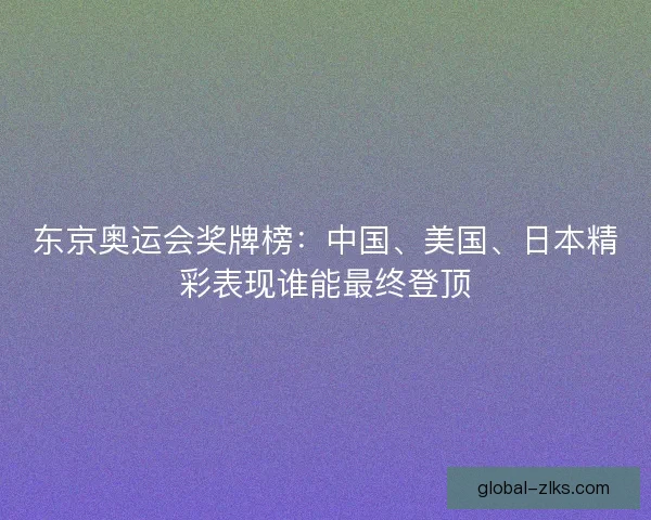 东京奥运会奖牌榜:中国、美国、日本精彩表现谁能最终登顶 东京奥运会奖牌榜:中国、美国、日本精彩表现谁能最终登顶