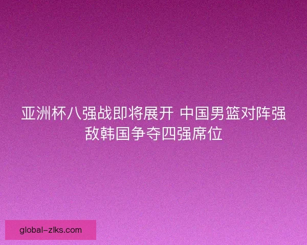 亚洲杯八强战即将展开 中国男篮对阵强敌韩国争夺四强席位 亚洲杯八强战即将展开 中国男篮对阵强敌韩国争夺四强席位