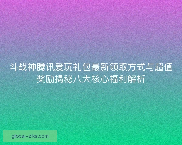 斗战神腾讯爱玩礼包最新领取方式与超值奖励揭秘八大核心福利解析